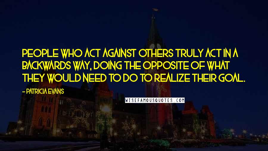 Patricia Evans Quotes: People who act against others truly act in a backwards way, doing the opposite of what they would need to do to realize their goal.