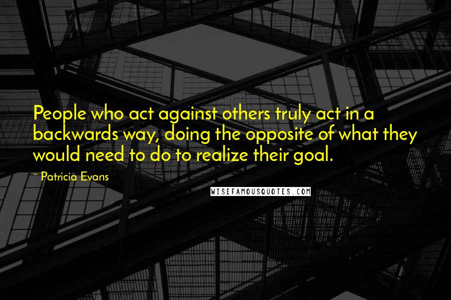 Patricia Evans Quotes: People who act against others truly act in a backwards way, doing the opposite of what they would need to do to realize their goal.