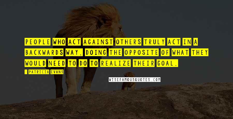 Patricia Evans Quotes: People who act against others truly act in a backwards way, doing the opposite of what they would need to do to realize their goal.