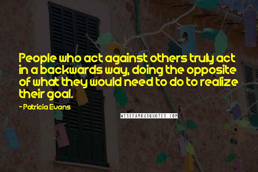 Patricia Evans Quotes: People who act against others truly act in a backwards way, doing the opposite of what they would need to do to realize their goal.