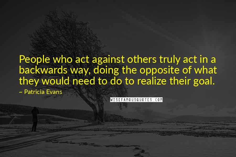 Patricia Evans Quotes: People who act against others truly act in a backwards way, doing the opposite of what they would need to do to realize their goal.