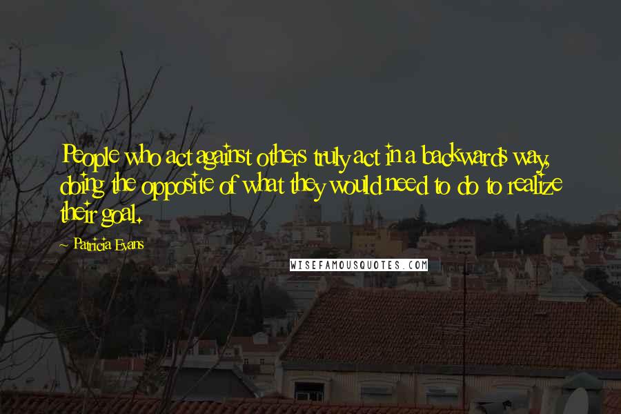 Patricia Evans Quotes: People who act against others truly act in a backwards way, doing the opposite of what they would need to do to realize their goal.