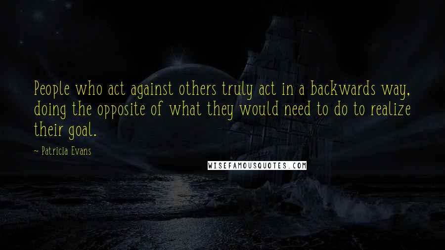 Patricia Evans Quotes: People who act against others truly act in a backwards way, doing the opposite of what they would need to do to realize their goal.