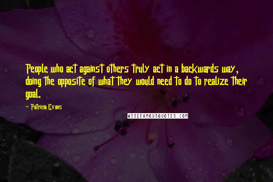 Patricia Evans Quotes: People who act against others truly act in a backwards way, doing the opposite of what they would need to do to realize their goal.