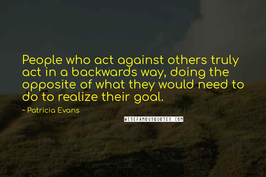 Patricia Evans Quotes: People who act against others truly act in a backwards way, doing the opposite of what they would need to do to realize their goal.