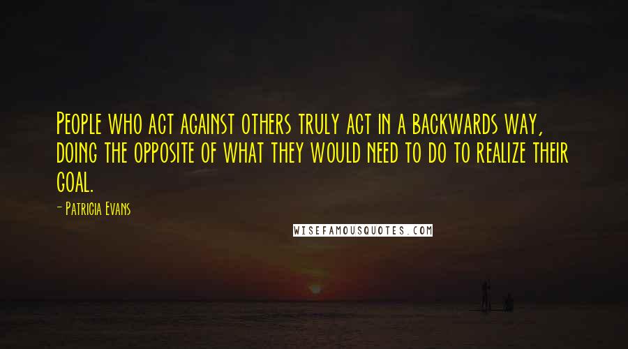 Patricia Evans Quotes: People who act against others truly act in a backwards way, doing the opposite of what they would need to do to realize their goal.