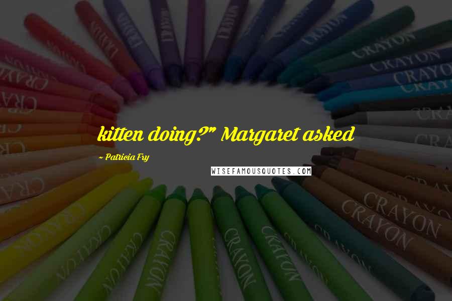 Patricia Fry Quotes: kitten doing?" Margaret asked