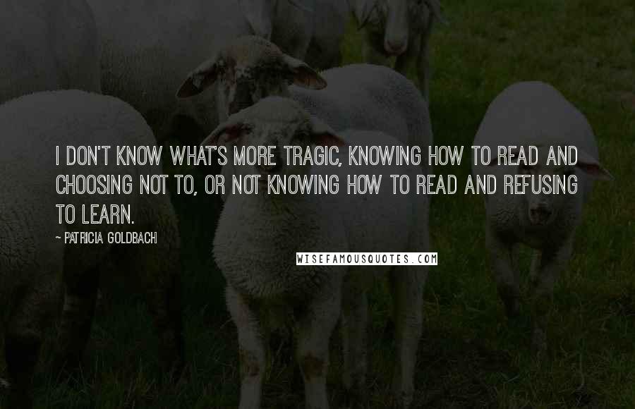 Patricia Goldbach Quotes: I don't know what's more tragic, knowing how to read and choosing not to, or not knowing how to read and refusing to learn.