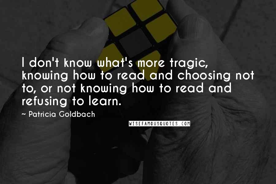 Patricia Goldbach Quotes: I don't know what's more tragic, knowing how to read and choosing not to, or not knowing how to read and refusing to learn.