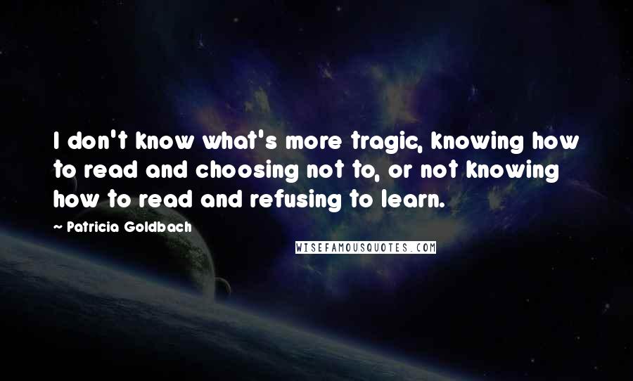 Patricia Goldbach Quotes: I don't know what's more tragic, knowing how to read and choosing not to, or not knowing how to read and refusing to learn.