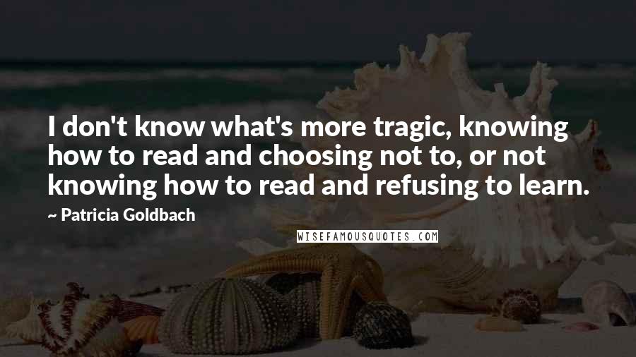 Patricia Goldbach Quotes: I don't know what's more tragic, knowing how to read and choosing not to, or not knowing how to read and refusing to learn.