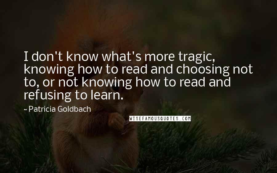 Patricia Goldbach Quotes: I don't know what's more tragic, knowing how to read and choosing not to, or not knowing how to read and refusing to learn.