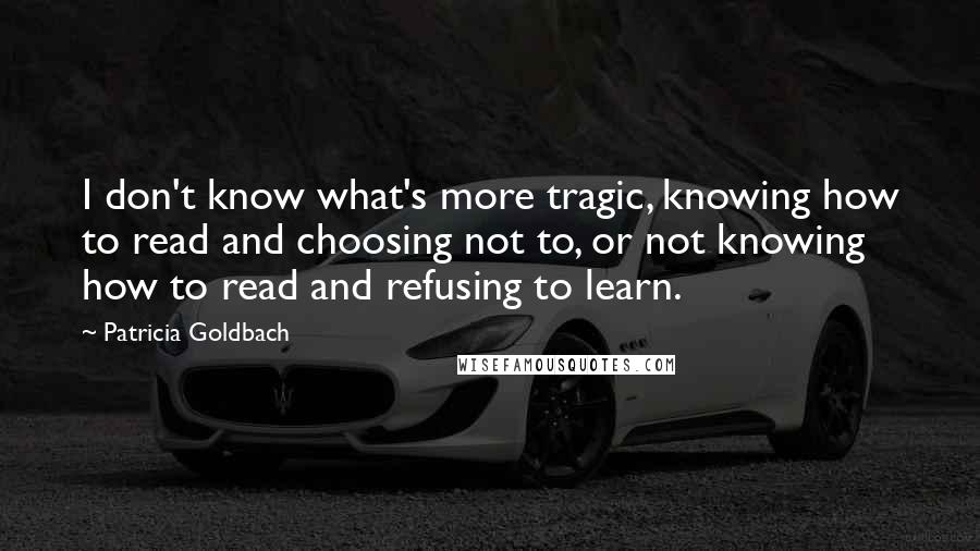 Patricia Goldbach Quotes: I don't know what's more tragic, knowing how to read and choosing not to, or not knowing how to read and refusing to learn.