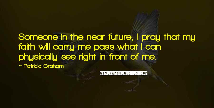 Patricia Graham Quotes: Someone in the near future, I pray that my faith will carry me pass what I can physically see right in front of me.