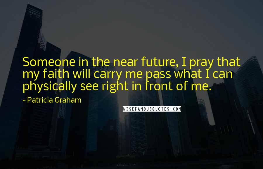 Patricia Graham Quotes: Someone in the near future, I pray that my faith will carry me pass what I can physically see right in front of me.