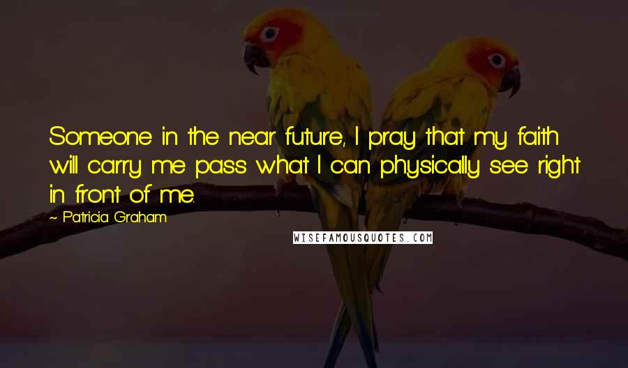 Patricia Graham Quotes: Someone in the near future, I pray that my faith will carry me pass what I can physically see right in front of me.