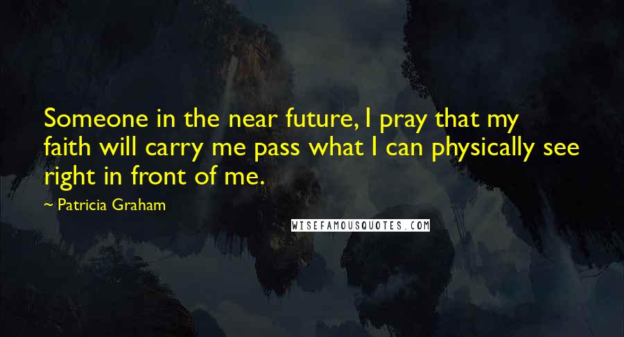 Patricia Graham Quotes: Someone in the near future, I pray that my faith will carry me pass what I can physically see right in front of me.