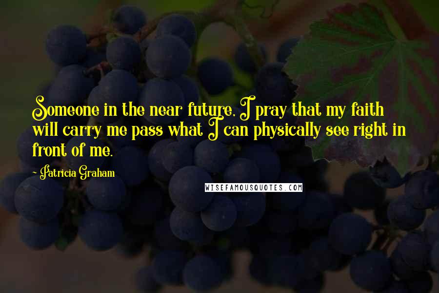 Patricia Graham Quotes: Someone in the near future, I pray that my faith will carry me pass what I can physically see right in front of me.