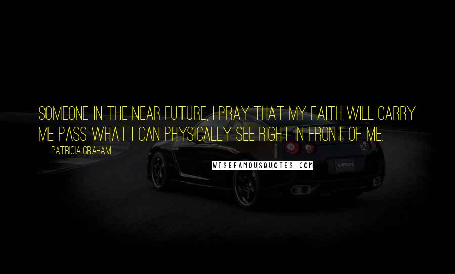 Patricia Graham Quotes: Someone in the near future, I pray that my faith will carry me pass what I can physically see right in front of me.