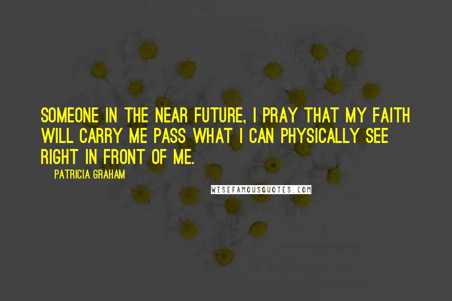 Patricia Graham Quotes: Someone in the near future, I pray that my faith will carry me pass what I can physically see right in front of me.
