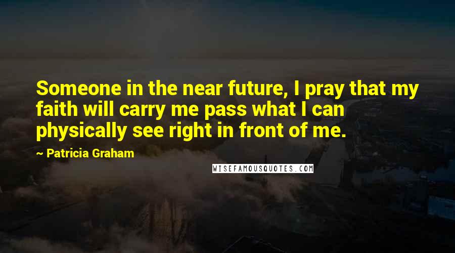 Patricia Graham Quotes: Someone in the near future, I pray that my faith will carry me pass what I can physically see right in front of me.