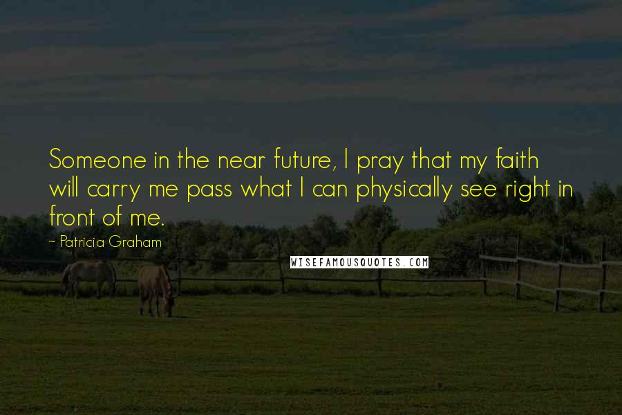 Patricia Graham Quotes: Someone in the near future, I pray that my faith will carry me pass what I can physically see right in front of me.
