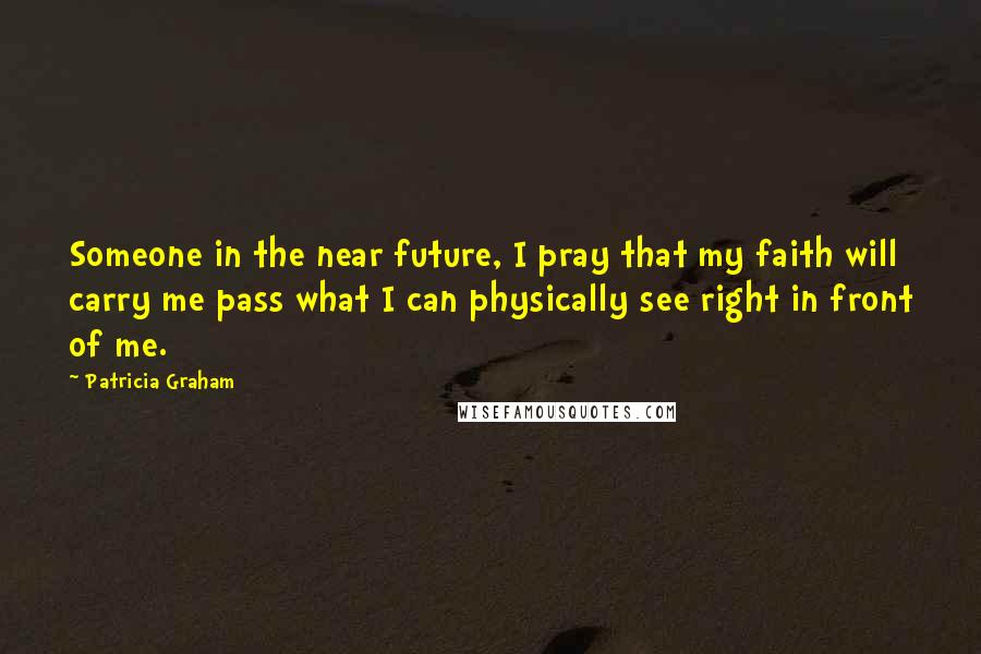 Patricia Graham Quotes: Someone in the near future, I pray that my faith will carry me pass what I can physically see right in front of me.