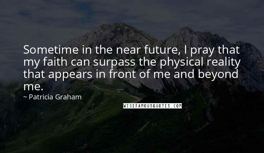Patricia Graham Quotes: Sometime in the near future, I pray that my faith can surpass the physical reality that appears in front of me and beyond me.