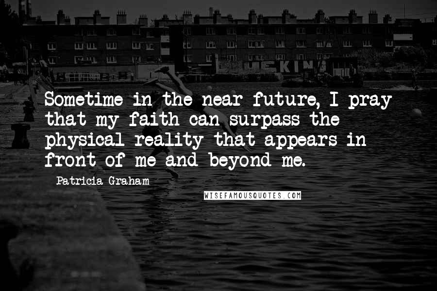Patricia Graham Quotes: Sometime in the near future, I pray that my faith can surpass the physical reality that appears in front of me and beyond me.