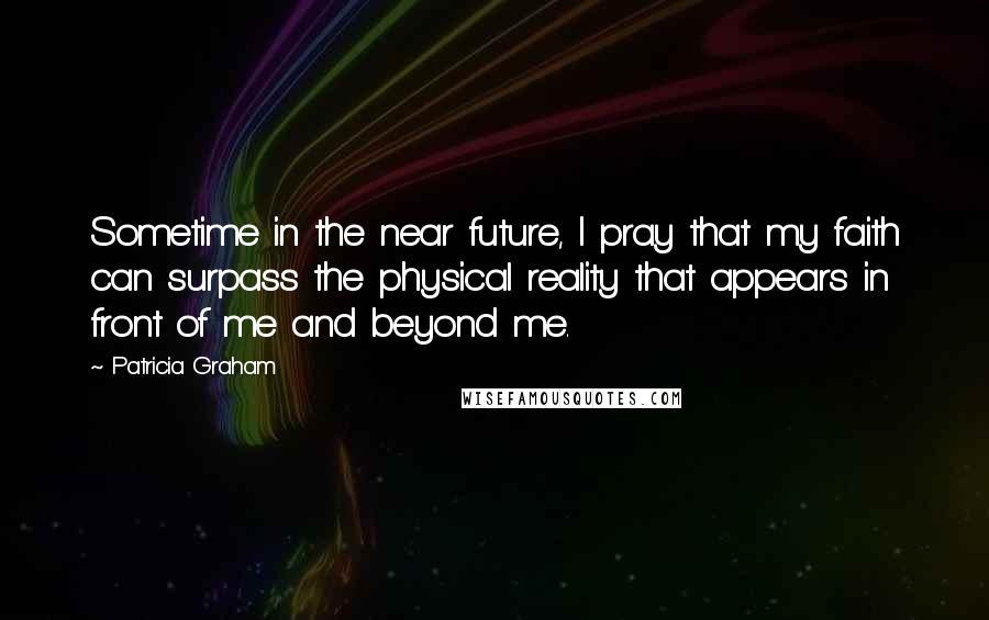 Patricia Graham Quotes: Sometime in the near future, I pray that my faith can surpass the physical reality that appears in front of me and beyond me.