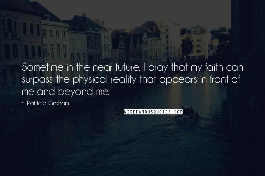 Patricia Graham Quotes: Sometime in the near future, I pray that my faith can surpass the physical reality that appears in front of me and beyond me.