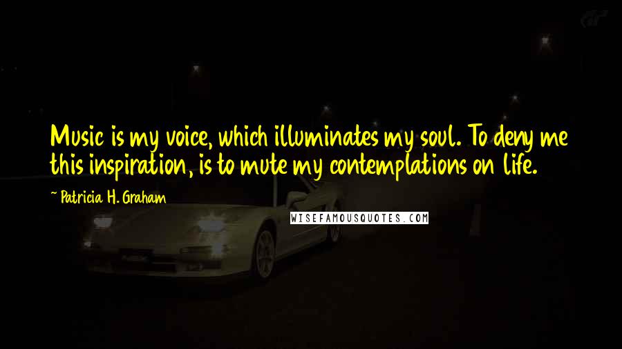 Patricia H. Graham Quotes: Music is my voice, which illuminates my soul. To deny me this inspiration, is to mute my contemplations on life.