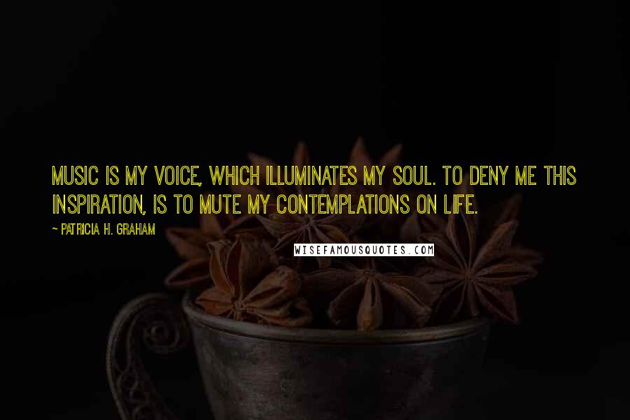 Patricia H. Graham Quotes: Music is my voice, which illuminates my soul. To deny me this inspiration, is to mute my contemplations on life.
