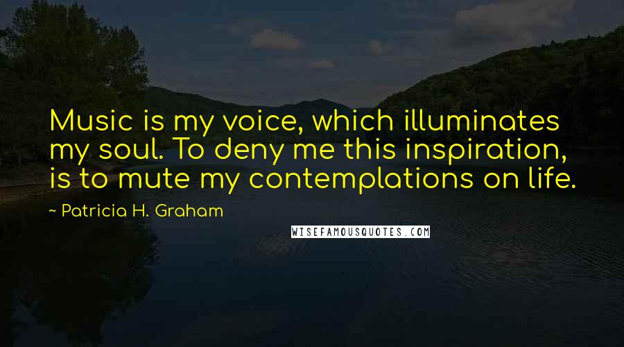 Patricia H. Graham Quotes: Music is my voice, which illuminates my soul. To deny me this inspiration, is to mute my contemplations on life.