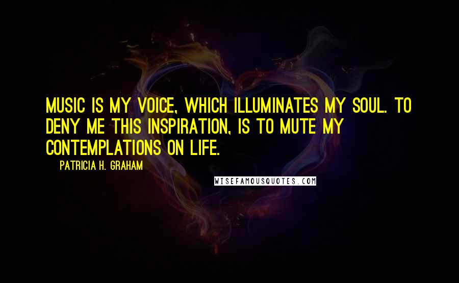 Patricia H. Graham Quotes: Music is my voice, which illuminates my soul. To deny me this inspiration, is to mute my contemplations on life.