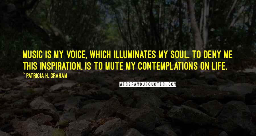 Patricia H. Graham Quotes: Music is my voice, which illuminates my soul. To deny me this inspiration, is to mute my contemplations on life.