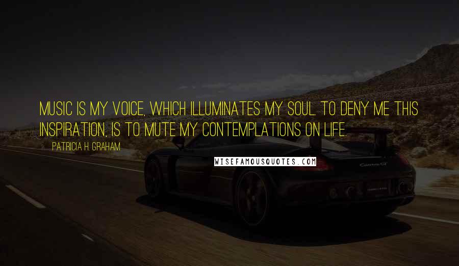 Patricia H. Graham Quotes: Music is my voice, which illuminates my soul. To deny me this inspiration, is to mute my contemplations on life.
