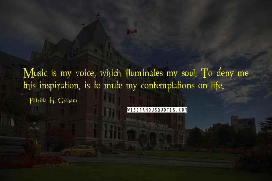 Patricia H. Graham Quotes: Music is my voice, which illuminates my soul. To deny me this inspiration, is to mute my contemplations on life.