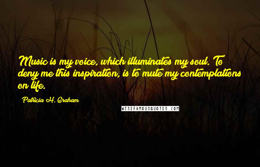 Patricia H. Graham Quotes: Music is my voice, which illuminates my soul. To deny me this inspiration, is to mute my contemplations on life.