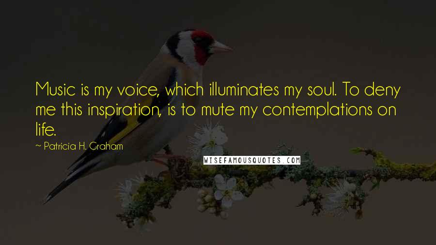 Patricia H. Graham Quotes: Music is my voice, which illuminates my soul. To deny me this inspiration, is to mute my contemplations on life.