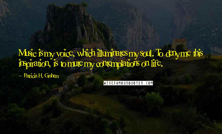 Patricia H. Graham Quotes: Music is my voice, which illuminates my soul. To deny me this inspiration, is to mute my contemplations on life.