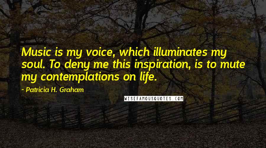 Patricia H. Graham Quotes: Music is my voice, which illuminates my soul. To deny me this inspiration, is to mute my contemplations on life.