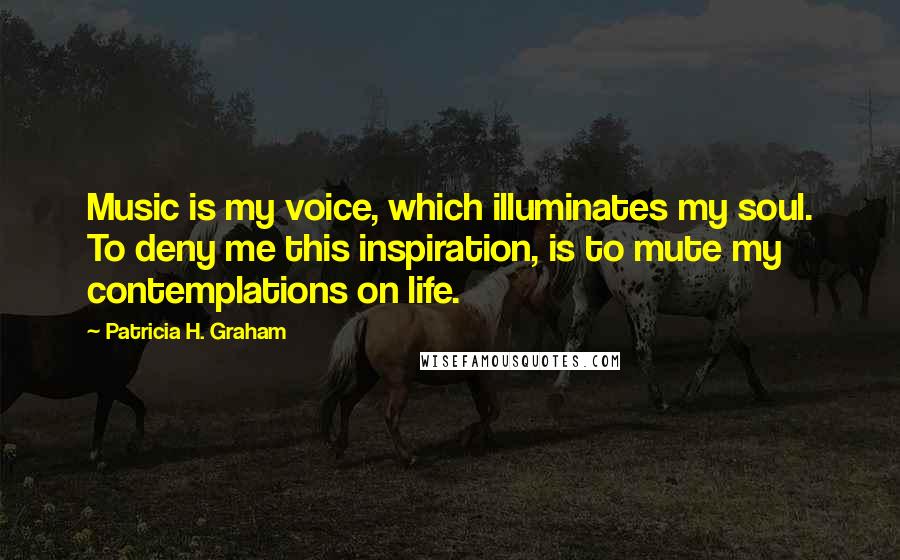 Patricia H. Graham Quotes: Music is my voice, which illuminates my soul. To deny me this inspiration, is to mute my contemplations on life.