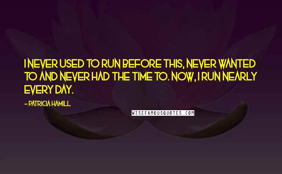 Patricia Hamill Quotes: I never used to run before this, never wanted to and never had the time to. Now, I run nearly every day.