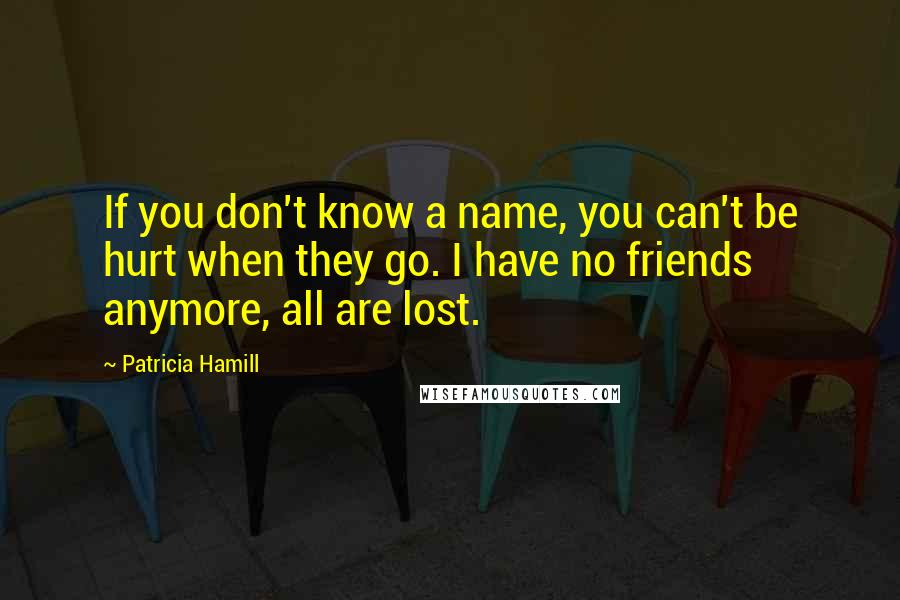 Patricia Hamill Quotes: If you don't know a name, you can't be hurt when they go. I have no friends anymore, all are lost.