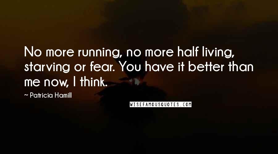 Patricia Hamill Quotes: No more running, no more half living, starving or fear. You have it better than me now, I think.