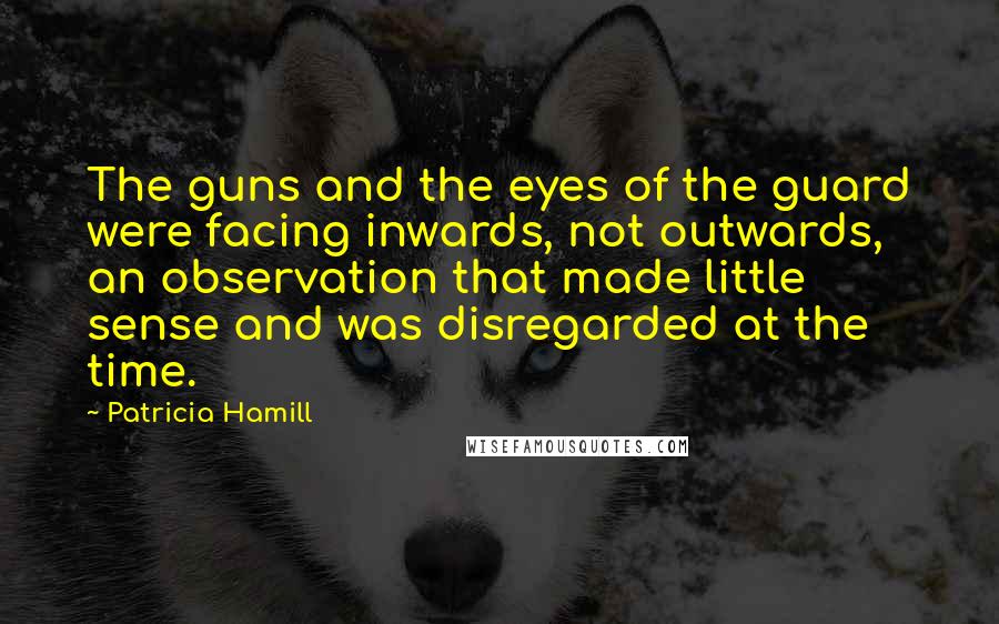 Patricia Hamill Quotes: The guns and the eyes of the guard were facing inwards, not outwards, an observation that made little sense and was disregarded at the time.