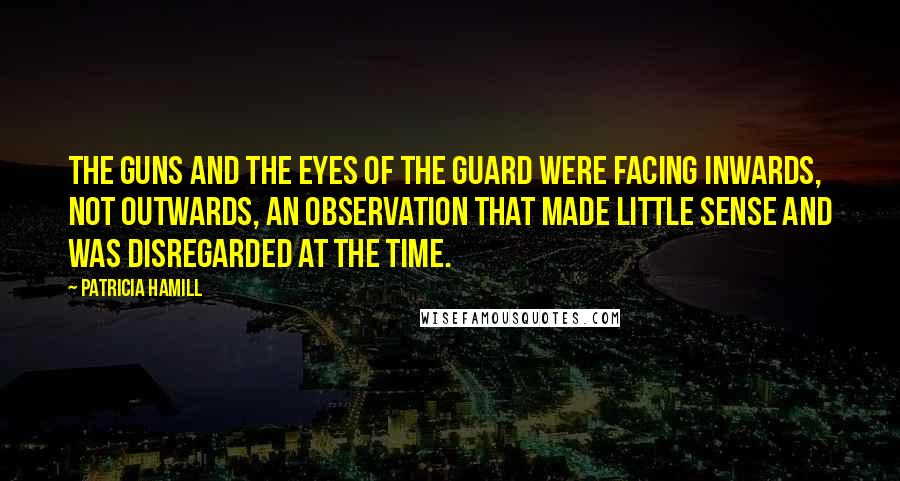 Patricia Hamill Quotes: The guns and the eyes of the guard were facing inwards, not outwards, an observation that made little sense and was disregarded at the time.