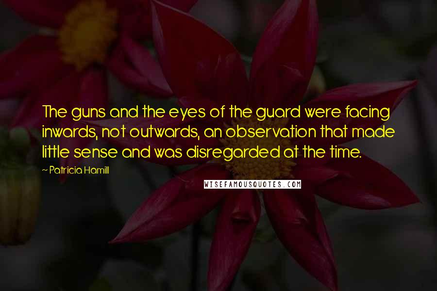 Patricia Hamill Quotes: The guns and the eyes of the guard were facing inwards, not outwards, an observation that made little sense and was disregarded at the time.