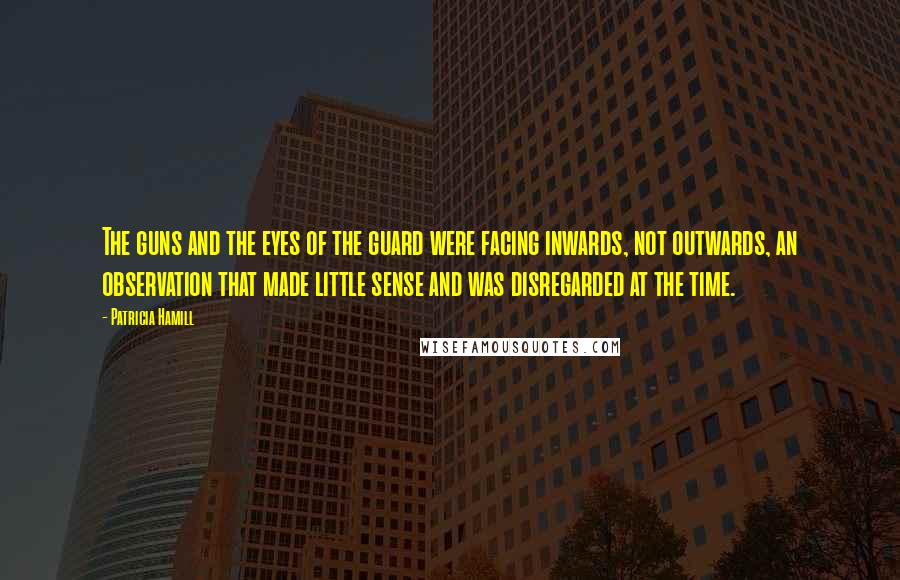 Patricia Hamill Quotes: The guns and the eyes of the guard were facing inwards, not outwards, an observation that made little sense and was disregarded at the time.